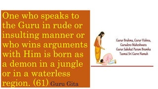 One who speaks to
the Guru in rude or
insulting manner or
who wins arguments
with Him is born as
a demon in a jungle
or in a waterless
region. (61) Guru Gita
 