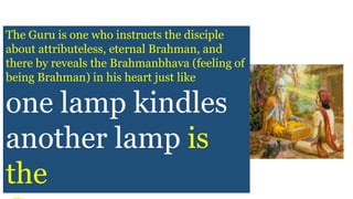 The Guru is one who instructs the disciple
about attributeless, eternal Brahman, and
there by reveals the Brahmanbhava (feeling of
being Brahman) in his heart just like
one lamp kindles
another lamp is
the
 