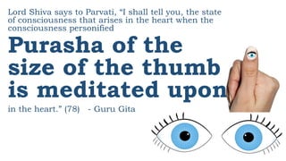 Lord Shiva says to Parvati, “I shall tell you, the state
of consciousness that arises in the heart when the
consciousness personified
Purasha of the
size of the thumb
is meditated upon
in the heart.” (78) - Guru Gita
 
