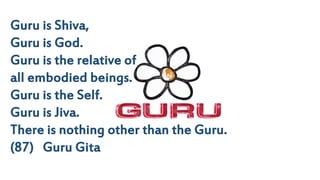 Guru is Shiva,
Guru is God.
Guru is the relative of
all embodied beings.
Guru is the Self.
Guru is Jiva.
There is nothing other than the Guru.
(87) Guru Gita
 