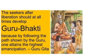 The seekers after
liberation should at all
times develop
Guru-Bhakti
because by following the
path shown by the Guru,
one attains the highest
emancipation. – Guru Gita
 