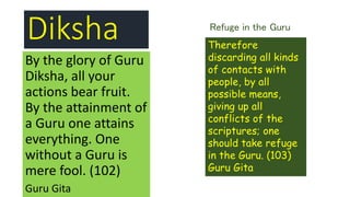 Diksha
By the glory of Guru
Diksha, all your
actions bear fruit.
By the attainment of
a Guru one attains
everything. One
without a Guru is
mere fool. (102)
Guru Gita
Therefore
discarding all kinds
of contacts with
people, by all
possible means,
giving up all
conflicts of the
scriptures; one
should take refuge
in the Guru. (103)
Guru Gita
Refuge in the Guru
 
