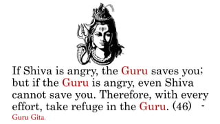 If Shiva is angry, the Guru saves you;
but if the Guru is angry, even Shiva
cannot save you. Therefore, with every
effort, take refuge in the Guru. (46) -
Guru Gita.
 
