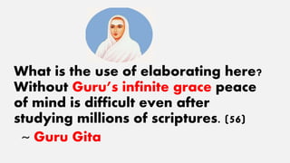 What is the use of elaborating here?
Without Guru’s infinite grace peace
of mind is difficult even after
studying millions of scriptures. (56)
~ Guru Gita
 