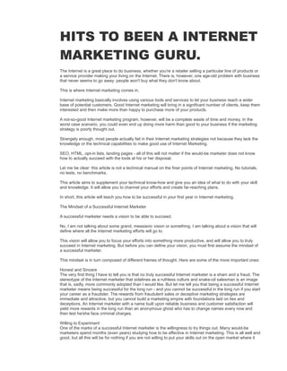 HITS TO BEEN A INTERNET
MARKETING GURU.
The Internet is a great place to do business, whether you're a retailer selling a particular line of products or
a service provider making your living on the Internet. There is, however, one age-old problem with business
that never seems to go away: people won't buy what they don't know about.
This is where Internet marketing comes in.
Internet marketing basically involves using various tools and services to let your business reach a wider
base of potential customers. Good Internet marketing will bring in a significant number of clients, keep them
interested and then make more than happy to purchase more of your products.
A not-so-good Internet marketing program, however, will be a complete waste of time and money. In the
worst case scenario, you could even end up doing more harm than good to your business if the marketing
strategy is poorly thought out.
Strangely enough, most people actually fail in their Internet marketing strategies not because they lack the
knowledge or the technical capabilities to make good use of Internet Marketing.
SEO, HTML, opt-in lists, landing pages - all of this will not matter if the would-be marketer does not know
how to actually succeed with the tools at his or her disposal.
Let me be clear: this article is not a technical manual on the finer points of Internet marketing. No tutorials,
no tests, no benchmarks.
This article aims to supplement your technical know-how and give you an idea of what to do with your skill
and knowledge. It will allow you to channel your efforts and create far-reaching plans.
In short, this article will teach you how to be successful in your first year in Internet marketing.
The Mindset of a Successful Internet Marketer
A successful marketer needs a vision to be able to succeed.
No, I am not talking about some grand, messianic vision or something. I am talking about a vision that will
define where all the Internet marketing efforts will go to.
This vision will allow you to focus your efforts into something more productive, and will allow you to truly
succeed in Internet marketing. But before you can define your vision, you must first assume the mindset of
a successful marketer.
This mindset is in turn composed of different frames of thought. Here are some of the more important ones:
Honest and Sincere
The very first thing I have to tell you is that no truly successful Internet marketer is a sham and a fraud. The
stereotype of the Internet marketer that sidelines as a ruthless vulture and snake-oil salesman is an image
that is, sadly, more commonly adopted than I would like. But let me tell you that being a successful Internet
marketer means being successful for the long run - and you cannot be successful in the long run if you start
your career as a fraudster. The rewards from fraudulent sales or deceptive marketing strategies are
immediate and attractive, but you cannot build a marketing empire with foundations laid on lies and
deceptions. An Internet marketer with a name built upon reliable business and customer satisfaction will
yield more rewards in the long run than an anonymous ghost who has to change names every now and
then lest he/she face criminal charges.
Willing to Experiment
One of the marks of a successful Internet marketer is the willingness to try things out. Many would-be
marketers spend months (even years) studying how to be effective in Internet marketing. This is all well and
good, but all this will be for nothing if you are not willing to put your skills out on the open market where it
 