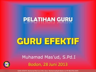 GURU EFEKTIF; Muhamad Mas’ud, S.Pd.I; Guru Muhammadiyah Bodon no HP 081578113635
PELATIHAN GURU
Bodon, 28 Juni 2013
Muhamad Mas’ud, S.Pd.I
 