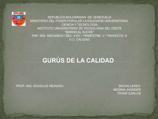 REPUBLICA BOLIVARIANA DE VENEZUELA
MINISTERIO DEL PODER POPULAR LA EDUCAION UNIVERSITARIA,
CIENCIA Y TECNOLOGIA
INSTITUTO UNIVERSITARIO DE TECNOLOGIA DEL OESTE
“MARISCAL SUCRE”
PNF: ING. MECANICA / SEC: 4101 / TRIMESTRE: V / TRAYECTO: II
U.C: CALIDAD
GURÚS DE LA CALIDAD
PROF: ING. DOUGLAS REINOSO BACHILLERES:
MEDINA JHONDER
TOVAR CARLOS
 