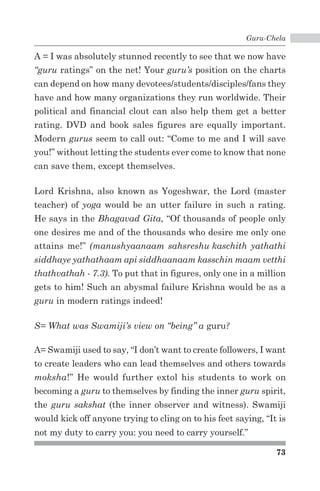 Guru-Chela 
A = I was absolutely stunned recently to see that we now have 
“guru ratings” on the net! Your guru’s position on the charts 
can depend on how many devotees/students/disciples/fans they 
have and how many organizations they run worldwide. Their 
political and financial clout can also help them get a better 
rating. DVD and book sales figures are equally important. 
Modern gurus seem to call out: “Come to me and I will save 
you!” without letting the students ever come to know that none 
can save them, except themselves. 
Lord Krishna, also known as Yogeshwar, the Lord (master 
teacher) of yoga would be an utter failure in such a rating. 
He says in the Bhagavad Gita, “Of thousands of people only 
one desires me and of the thousands who desire me only one 
attains me!” (manushyaanaam sahsreshu kaschith yathathi 
siddhaye yathathaam api siddhaanaam kasschin maam vetthi 
thathvathah - 7.3). To put that in figures, only one in a million 
gets to him! Such an abysmal failure Krishna would be as a 
guru in modern ratings indeed! 
73 
S= What was Swamiji’s view on “being” a guru? 
A= Swamiji used to say, “I don’t want to create followers, I want 
to create leaders who can lead themselves and others towards 
moksha!” He would further extol his students to work on 
becoming a guru to themselves by finding the inner guru spirit, 
the guru sakshat (the inner observer and witness). Swamiji 
would kick off anyone trying to cling on to his feet saying, “It is 
not my duty to carry you: you need to carry yourself.” 
 