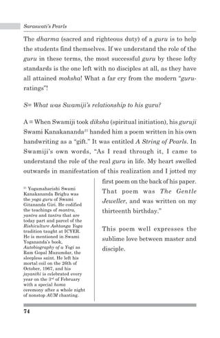 Saraswati’s Pearls 
The dharma (sacred and righteous duty) of a guru is to help 
the students find themselves. If we understand the role of the 
guru in these terms, the most successful guru by these lofty 
standards is the one left with no disciples at all, as they have 
all attained moksha! What a far cry from the modern “guru-ratings”! 
S= What was Swamiji’s relationship to his guru? 
A = When Swamiji took diksha (spiritual initiation), his guruji 
Swami Kanakananda21 handed him a poem written in his own 
handwriting as a “gift.” It was entitled A String of Pearls. In 
Swamiji’s own words, “As I read through it, I came to 
understand the role of the real guru in life. My heart swelled 
outwards in manifestation of this realization and I jotted my 
21 Yogamaharishi Swami 
Kanakananda Brighu was 
the yoga guru of Swami 
Gitananda Giri. He codified 
the teachings of mantra, 
yantra and tantra that are 
today part and parcel of the 
Rishiculture Ashtanga Yoga 
tradition taught at ICYER. 
He is mentioned in Swami 
Yogananda’s book, 
Autobiography of a Yogi as 
Ram Gopal Muzumdar, the 
sleepless saint. He left his 
mortal coil on the 26th of 
October, 1967, and his 
jayanthi is celebrated every 
year on the 3rd of February 
with a special homa 
ceremony after a whole night 
of nonstop AUM chanting. 
74 
first poem on the back of his paper. 
That poem was The Gentle 
Jeweller, and was written on my 
thirteenth birthday.” 
This poem well expresses the 
sublime love between master and 
disciple. 
 