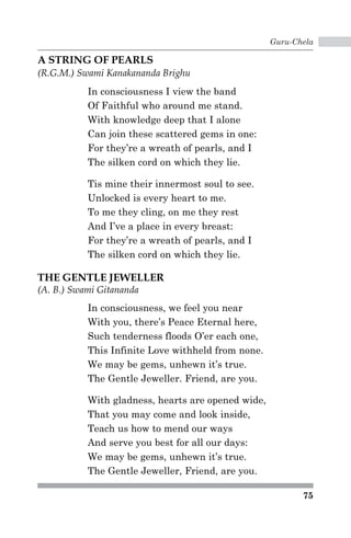 Guru-Chela 
75 
A STRING OF PEARLS 
(R.G.M.) Swami Kanakananda Brighu 
In consciousness I view the band 
Of Faithful who around me stand. 
With knowledge deep that I alone 
Can join these scattered gems in one: 
For they’re a wreath of pearls, and I 
The silken cord on which they lie. 
Tis mine their innermost soul to see. 
Unlocked is every heart to me. 
To me they cling, on me they rest 
And I’ve a place in every breast: 
For they’re a wreath of pearls, and I 
The silken cord on which they lie. 
THE GENTLE JEWELLER 
(A. B.) Swami Gitananda 
In consciousness, we feel you near 
With you, there’s Peace Eternal here, 
Such tenderness floods O’er each one, 
This Infinite Love withheld from none. 
We may be gems, unhewn it’s true. 
The Gentle Jeweller. Friend, are you. 
With gladness, hearts are opened wide, 
That you may come and look inside, 
Teach us how to mend our ways 
And serve you best for all our days: 
We may be gems, unhewn it’s true. 
The Gentle Jeweller, Friend, are you. 
 