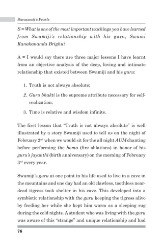 Saraswati’s Pearls 
S = What is one of the most important teachings you have learned 
from Swamiji’s relationship with his guru, Swami 
Kanakananda Brighu? 
A = I would say there are three major lessons I have learnt 
from an objective analysis of the deep, loving and intimate 
relationship that existed between Swamiji and his guru: 
76 
1. Truth is not always absolute; 
2. Guru bhakti is the supreme attribute necessary for self-realization; 
3. Time is relative and wisdom infinite. 
The first lesson that “Truth is not always absolute” is well 
illustrated by a story Swamiji used to tell us on the night of 
February 2nd when we would sit for the all night AUM chanting 
before performing the homa (fire oblations) in honor of his 
guru’s jayanthi (birth anniversary) on the morning of February 
3rd every year. 
Swamiji’s guru at one point in his life used to live in a cave in 
the mountains and one day had an old clawless, toothless near-dead 
tigress took shelter in his cave. This developed into a 
symbiotic relationship with the guru keeping the tigress alive 
by feeding her while she kept him warm as a sleeping rug 
during the cold nights. A student who was living with the guru 
was aware of this “strange” and unique relationship and had 
 