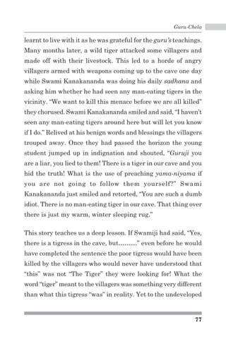 Guru-Chela 
learnt to live with it as he was grateful for the guru’s teachings. 
Many months later, a wild tiger attacked some villagers and 
made off with their livestock. This led to a horde of angry 
villagers armed with weapons coming up to the cave one day 
while Swami Kanakananda was doing his daily sadhana and 
asking him whether he had seen any man-eating tigers in the 
vicinity. “We want to kill this menace before we are all killed” 
they chorused. Swami Kanakananda smiled and said, “I haven’t 
seen any man-eating tigers around here but will let you know 
if I do.” Relived at his benign words and blessings the villagers 
trouped away. Once they had passed the horizon the young 
student jumped up in indignation and shouted, “Guruji you 
are a liar, you lied to them! There is a tiger in our cave and you 
hid the truth! What is the use of preaching yama-niyama if 
you are not going to follow them yourself?” Swami 
Kanakananda just smiled and retorted, “You are such a dumb 
idiot. There is no man-eating tiger in our cave. That thing over 
there is just my warm, winter sleeping rug.” 
This story teaches us a deep lesson. If Swamiji had said, “Yes, 
there is a tigress in the cave, but………” even before he would 
have completed the sentence the poor tigress would have been 
killed by the villagers who would never have understood that 
“this” was not “The Tiger” they were looking for! What the 
word “tiger” meant to the villagers was something very different 
than what this tigress “was” in reality. Yet to the undeveloped 
77 
 