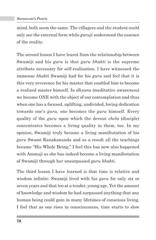 Saraswati’s Pearls 
mind, both seem the same. The villagers and the student could 
only see the external form while guruji understood the essence 
of the reality. 
The second lesson I have learnt from the relationship between 
Swamiji and his guru is that guru bhakti is the supreme 
attribute necessary for self-realization. I have witnessed the 
immense bhakti Swamiji had for his guru and feel that it is 
this very reverence for his master that enabled him to become 
a realized master himself. In dhyana (meditative awareness) 
we become ONE with the object of our contemplation and thus 
when one has a focused, uplifting, undivided, loving dedication 
towards one’s guru, one becomes the guru himself. Every 
quality of the guru upon which the devout chela (disciple) 
concentrates becomes a living quality in them, too. In my 
opinion, Swamiji truly became a living manifestation of his 
guru Swami Kanakananda and as a result all the teachings 
became “His Whole Being.” I feel this has now also happened 
with Ammaji as she has indeed become a living manifestation 
of Swamiji through her unsurpassed guru bhakti. 
The third lesson I have learned is that time is relative and 
wisdom infinite. Swamiji lived with his guru for only six or 
seven years and that too at a tender, young age. Yet the amount 
of knowledge and wisdom he had surpassed anything that any 
human being could gain in many lifetimes of conscious living. 
I feel that as one rises in consciousness, time starts to slow 
78 
 