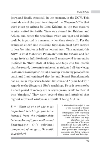 Guru-Chela 
down and finally stops still in the moment, in the NOW. This 
reminds me of the great teachings of the Bhagavad Gita that 
were given to Arjuna by Lord Krishna as the two massive 
armies waited for battle. Time was eternal for Krishna and 
Arjuna and hence the teachings which are vast and infinite 
could be imparted in a moment when time stood still. For the 
armies on either side this same time span must have seemed 
to be a few minutes or half an hour at most. This moment, this 
NOW is what Maharishi Patañjali22 calls the kshana and can 
range from an infinitesimally small nanosecond to an entire 
lifetime! In “that” state of being, one taps into the cosmic 
akashic record, the cosmic universal matrix and all knowledge 
is obtained (sarvajnatritvam). Swamiji was living proof of this 
truth and I am convinced that he and Swami Kanakananda 
had a similar experience to what Krishna and Arjuna had with 
regards to the Bhagavad Gita’s teachings. To us it seems to be 
a short period of merely six or seven years, while to them it 
was “timeless.” They went beyond time and attained that 
highest universal wisdom as a result of being All-One! 
22 Maharishi Patañjali is one 
of the foremost of Indian 
sages whose life is 
interspersed with legendary 
stories of great mastery. He 
is the codifier of the Yoga 
Darshan, the yogic 
perspective of living as 
manifest in his Yoga Sutra, a 
series of aphorisms on yoga 
that give us the teachings of 
ashtanga and kriya yoga as a 
means to achieve kaivalya. 
79 
S = What is one of the most 
important teachings you have 
learned from the relationship 
between Ammaji, your mother and 
dharmapatni (life spiritual 
companion) of her guru, Swamiji, 
your father? 
 