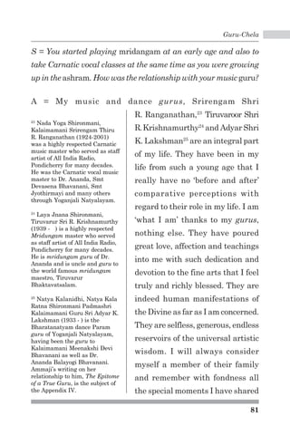 Guru-Chela 
S = You started playing mridangam at an early age and also to 
take Carnatic vocal classes at the same time as you were growing 
up in the ashram. How was the relationship with your music guru? 
A = My music and dance gurus, Srirengam Shri 
81 
23 Nada Yoga Shironmani, 
Kalaimamani Srirengam Thiru 
R. Ranganathan (1924-2001) 
was a highly respected Carnatic 
music master who served as staff 
artist of All India Radio, 
Pondicherry for many decades. 
He was the Carnatic vocal music 
master to Dr. Ananda, Smt 
Devasena Bhavanani, Smt 
Jyothirmayi and many others 
through Yoganjali Natyalayam. 
24 Laya Jnana Shironmani, 
Tiruvarur Sri R. Krishnamurthy 
(1939 - ) is a highly respected 
Mridungam master who served 
as staff artist of All India Radio, 
Pondicherry for many decades. 
He is mridungam guru of Dr. 
Ananda and is uncle and guru to 
the world famous mridungam 
maestro, Tiruvarur 
Bhaktavatsalam. 
25 Natya Kalanidhi, Natya Kala 
Ratna Shironmani Padmashri 
Kalaimamani Guru Sri Adyar K. 
Lakshman (1933 - ) is the 
Bharatanatyam dance Param 
guru of Yoganjali Natyalayam, 
having been the guru to 
Kalaimamani Meenakshi Devi 
Bhavanani as well as Dr. 
Ananda Balayogi Bhavanani. 
Ammaji’s writing on her 
relationship to him, The Epitome 
of a True Guru, is the subject of 
the Appendix IV. 
R. Ranganathan,23 Tiruvaroor Shri 
R. Krishnamurthy24 and Adyar Shri 
K. Lakshman25 are an integral part 
of my life. They have been in my 
life from such a young age that I 
really have no ‘before and after’ 
comparative perceptions with 
regard to their role in my life. I am 
‘what I am’ thanks to my gurus, 
nothing else. They have poured 
great love, affection and teachings 
into me with such dedication and 
devotion to the fine arts that I feel 
truly and richly blessed. They are 
indeed human manifestations of 
the Divine as far as I am concerned. 
They are selfless, generous, endless 
reservoirs of the universal artistic 
wisdom. I will always consider 
myself a member of their family 
and remember with fondness all 
the special moments I have shared 
 