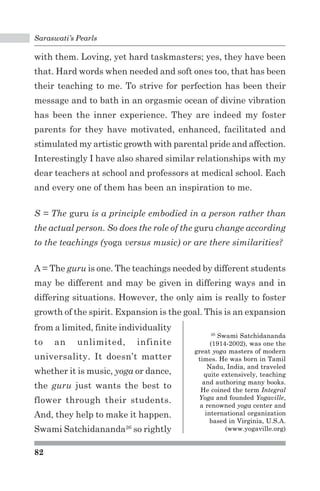 Saraswati’s Pearls 
with them. Loving, yet hard taskmasters; yes, they have been 
that. Hard words when needed and soft ones too, that has been 
their teaching to me. To strive for perfection has been their 
message and to bath in an orgasmic ocean of divine vibration 
has been the inner experience. They are indeed my foster 
parents for they have motivated, enhanced, facilitated and 
stimulated my artistic growth with parental pride and affection. 
Interestingly I have also shared similar relationships with my 
dear teachers at school and professors at medical school. Each 
and every one of them has been an inspiration to me. 
S = The guru is a principle embodied in a person rather than 
the actual person. So does the role of the guru change according 
to the teachings (yoga versus music) or are there similarities? 
A = The guru is one. The teachings needed by different students 
may be different and may be given in differing ways and in 
differing situations. However, the only aim is really to foster 
growth of the spirit. Expansion is the goal. This is an expansion 
82 
26 Swami Satchidananda 
(1914-2002), was one the 
great yoga masters of modern 
times. He was born in Tamil 
Nadu, India, and traveled 
quite extensively, teaching 
and authoring many books. 
He coined the term Integral 
Yoga and founded Yogaville, 
a renowned yoga center and 
international organization 
based in Virginia, U.S.A. 
(www.yogaville.org) 
from a limited, finite individuality 
to an unlimited, infinite 
universality. It doesn’t matter 
whether it is music, yoga or dance, 
the guru just wants the best to 
flower through their students. 
And, they help to make it happen. 
Swami Satchidananda26 so rightly 
 