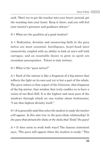 Guru-Chela 
said, “Don’t try to get the teacher into your heart; instead, get 
the teaching into your heart. Keep it there, and you will feel 
your master’s presence and guidance always.” 
83 
S = What are the qualities of a good student? 
A = Dedication, devotion and unswerving faith in the guru 
tattva are most essential. Intelligence, heart-head inter 
connectivity coupled with an ability to look at one’s self with 
vairagya, and an insatiable desire to grow in spirit are 
secondary prerequisites. Talent is only tertiary. 
S = What is the “guru tattva?” 
A = Each of the tattvas is like a fragment of a big mirror that 
reflects the light on its own and yet is but a part of the whole. 
The guru tattwa is that aspect of the Universe, that fragment 
of the big mirror, that window that truly enables us to have a 
vision of our Real Self. It is the highest and most pure of the 
windows through which we can realize aham brahmasmi, 
“I am that highest divinity itself.” 
S = It is generally said that when the student is ready the teacher 
will appear. Is this also true in the guru-chela relationship? Is 
the guru that attracts the chela or the chela that “finds” the guru? 
A = It does seem to work both ways! The famous statement 
says, “The guru will appear when the student is ready.” This 
 