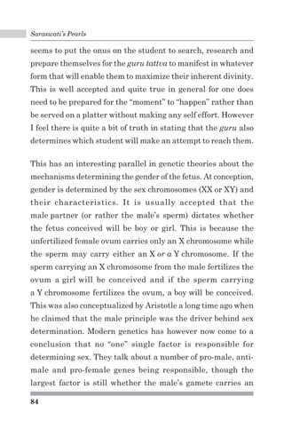 Saraswati’s Pearls 
seems to put the onus on the student to search, research and 
prepare themselves for the guru tattva to manifest in whatever 
form that will enable them to maximize their inherent divinity. 
This is well accepted and quite true in general for one does 
need to be prepared for the “moment” to “happen” rather than 
be served on a platter without making any self effort. However 
I feel there is quite a bit of truth in stating that the guru also 
determines which student will make an attempt to reach them. 
This has an interesting parallel in genetic theories about the 
mechanisms determining the gender of the fetus. At conception, 
gender is determined by the sex chromosomes (XX or XY) and 
their characteristics. It is usually accepted that the 
male partner (or rather the male’s sperm) dictates whether 
the fetus conceived will be boy or girl. This is because the 
unfertilized female ovum carries only an X chromosome while 
the sperm may carry either an X or a Y chromosome. If the 
sperm carrying an X chromosome from the male fertilizes the 
ovum a girl will be conceived and if the sperm carrying 
a Y chromosome fertilizes the ovum, a boy will be conceived. 
This was also conceptualized by Aristotle a long time ago when 
he claimed that the male principle was the driver behind sex 
determination. Modern genetics has however now come to a 
conclusion that no “one” single factor is responsible for 
determining sex. They talk about a number of pro-male, anti-male 
84 
and pro-female genes being responsible, though the 
largest factor is still whether the male’s gamete carries an 
 
