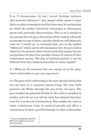 Guru-Chela 
X or Y chromosome. In fact, recent findings indicate 
that maternal influences27 may impact which sperm is more 
likely to achieve conception and that there may be mechanisms 
by which the mother selectively encourages or discourages 
sperm with particular characteristics. This to me is similar to 
the concept that the guru determines which student will make 
an attempt to come to them, and also which one will ultimately 
come too. I would say in conclusion that, just as the mother 
“influences” which sperm will impregnate her, the guru tattva 
attracts to its presence those sincere souls that require its care 
and guidance for their best possible chances of success of their 
evolutionary process. The play of spiritual genetics is not too 
different from that of physical genetics in many regards! 
S = What are the treasures that can emerge out of the guru-chela 
85 
relationship in your own experience? 
A = The guru-chela relationship is the most special relationship 
one can have as a conscious human being. The true chela 
perceives the Divine through the eyes of the real guru. The 
guru enables the potential divinity in the chela to manifest in 
totality and will not rest till the chela has attained kaivalya, 
even if it is at the cost of losing them. This enables the chela to 
make evolutionary leaps in spiritual growth and offers a 
contentment of spirit, provided through no other relationship. 
27 http://en.wikipedia.org/wiki/ 
Maternal_influence_on_sex_ 
determination 
 