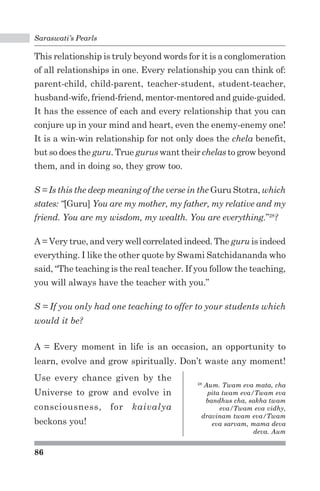 Saraswati’s Pearls 
This relationship is truly beyond words for it is a conglomeration 
of all relationships in one. Every relationship you can think of: 
parent-child, child-parent, teacher-student, student-teacher, 
husband-wife, friend-friend, mentor-mentored and guide-guided. 
It has the essence of each and every relationship that you can 
conjure up in your mind and heart, even the enemy-enemy one! 
It is a win-win relationship for not only does the chela benefit, 
but so does the guru. True gurus want their chelas to grow beyond 
them, and in doing so, they grow too. 
S = Is this the deep meaning of the verse in the Guru Stotra, which 
states: “[Guru] You are my mother, my father, my relative and my 
friend. You are my wisdom, my wealth. You are everything.”28? 
A = Very true, and very well correlated indeed. The guru is indeed 
everything. I like the other quote by Swami Satchidananda who 
said, “The teaching is the real teacher. If you follow the teaching, 
you will always have the teacher with you.” 
S = If you only had one teaching to offer to your students which 
would it be? 
A = Every moment in life is an occasion, an opportunity to 
learn, evolve and grow spiritually. Don’t waste any moment! 
86 
28 Aum. Twam eva mata, cha 
pita twam eva/Twam eva 
bandhus cha, sakha twam 
eva/Twam eva vidhy, 
dravinam twam eva/Twam 
eva sarvam, mama deva 
deva. Aum 
Use every chance given by the 
Universe to grow and evolve in 
consciousness, for kaivalya 
beckons you! 
 