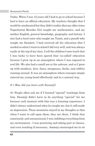 Saraswati’s Pearls 
Vedas. When I was 12 years old I had to go to school because I 
had to have an official education. My teachers thought that I 
would be uneducated but they didn’t realize that my elder sister 
Yogacharini Renuka Giri taught me mathematics, and my 
mother English, general knowledge, geography and history. I 
also had a local tutor who taught me Tamil, and a pandit who 
taught me Sanskrit. I had received all the education that I 
needed so when I went to school I did very well, and was always 
easily at the top of my class. I tell the children I now teach that 
I was lucky to have been spared that ‘so-called’ education 
because I grew up in an atmosphere where I was exposed to 
real life. We also had a small zoo at the ashram, and so I grew 
up with monkeys, deer, foxes, mongooses, ducks, and rabbits 
running around. It was an atmosphere where concepts simply 
entered my young head effortlessly and in a natural way. 
S = How did you learn with Swamiji? 
A= People often ask me if I learned “special” teachings from 
him. Swamiji didn’t have to do anything “special” for me 
because each moment with him was a learning experience. I 
didn’t always understand what he taught me, but it still made 
an impression. Those memories stayed in my thoughts so that 
when I want to call upon them, they are there. I think that 
consciously and unconsciously I was imbibing everything from 
my environment - I was practicing and taking part in classes, 
and even teaching if necessary. Ammaji encouraged me to sit 
68 
 
