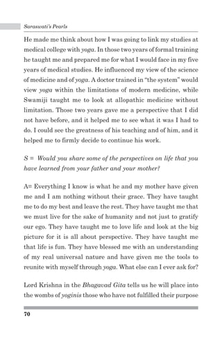 Saraswati’s Pearls 
He made me think about how I was going to link my studies at 
medical college with yoga. In those two years of formal training 
he taught me and prepared me for what I would face in my five 
years of medical studies. He influenced my view of the science 
of medicine and of yoga. A doctor trained in “the system” would 
view yoga within the limitations of modern medicine, while 
Swamiji taught me to look at allopathic medicine without 
limitation. Those two years gave me a perspective that I did 
not have before, and it helped me to see what it was I had to 
do. I could see the greatness of his teaching and of him, and it 
helped me to firmly decide to continue his work. 
S = Would you share some of the perspectives on life that you 
have learned from your father and your mother? 
A= Everything I know is what he and my mother have given 
me and I am nothing without their grace. They have taught 
me to do my best and leave the rest. They have taught me that 
we must live for the sake of humanity and not just to gratify 
our ego. They have taught me to love life and look at the big 
picture for it is all about perspective. They have taught me 
that life is fun. They have blessed me with an understanding 
of my real universal nature and have given me the tools to 
reunite with myself through yoga. What else can I ever ask for? 
Lord Krishna in the Bhagavad Gita tells us he will place into 
the wombs of yoginis those who have not fulfilled their purpose 
70 
 