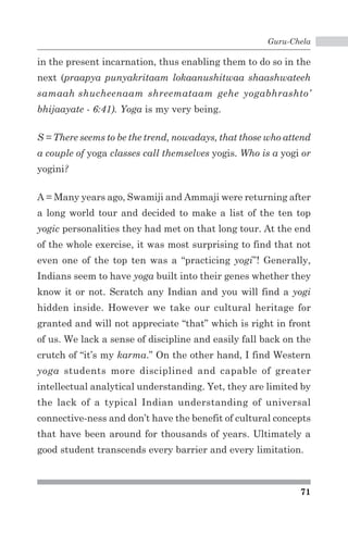 Guru-Chela 
in the present incarnation, thus enabling them to do so in the 
next (praapya punyakritaam lokaanushitwaa shaashwateeh 
samaah shucheenaam shreemataam gehe yogabhrashto’ 
bhijaayate - 6:41). Yoga is my very being. 
S = There seems to be the trend, nowadays, that those who attend 
a couple of yoga classes call themselves yogis. Who is a yogi or 
yogini? 
A = Many years ago, Swamiji and Ammaji were returning after 
a long world tour and decided to make a list of the ten top 
yogic personalities they had met on that long tour. At the end 
of the whole exercise, it was most surprising to find that not 
even one of the top ten was a “practicing yogi”! Generally, 
Indians seem to have yoga built into their genes whether they 
know it or not. Scratch any Indian and you will find a yogi 
hidden inside. However we take our cultural heritage for 
granted and will not appreciate “that” which is right in front 
of us. We lack a sense of discipline and easily fall back on the 
crutch of “it’s my karma.” On the other hand, I find Western 
yoga students more disciplined and capable of greater 
intellectual analytical understanding. Yet, they are limited by 
the lack of a typical Indian understanding of universal 
connective-ness and don’t have the benefit of cultural concepts 
that have been around for thousands of years. Ultimately a 
good student transcends every barrier and every limitation. 
71 
 