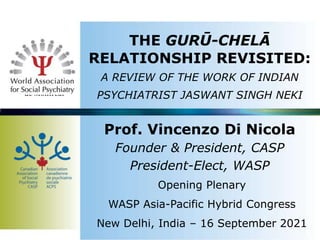 THE GURŪ-CHELĀ
RELATIONSHIP REVISITED:
A REVIEW OF THE WORK OF INDIAN
PSYCHIATRIST JASWANT SINGH NEKI
Prof. Vincenzo Di Nicola
Founder & President, CASP
President-Elect, WASP
Opening Plenary
WASP Asia-Pacific Hybrid Congress
New Delhi, India – 16 September 2021
 
