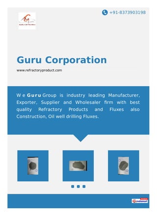 +91-8373903198
Guru Corporation
www.refractoryproduct.com
W e G ur u Group is industry leading Manufacturer,
Exporter, Supplier and Wholesaler ﬁrm with best
quality Refractory Products and Fluxes also
Construction, Oil well drilling Fluxes.
 