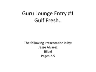 Guru Lounge Entry #1
Gulf Fresh..
The following Presentation is by:
Jesse Alvarez
Biloxi
Pages 2-5
 