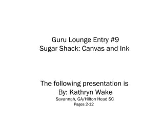 Guru Lounge Entry #9
Sugar Shack: Canvas and Ink
The following presentation is
By: Kathryn Wake
Savannah, GA/Hilton Head SC
Pages 2-12
 