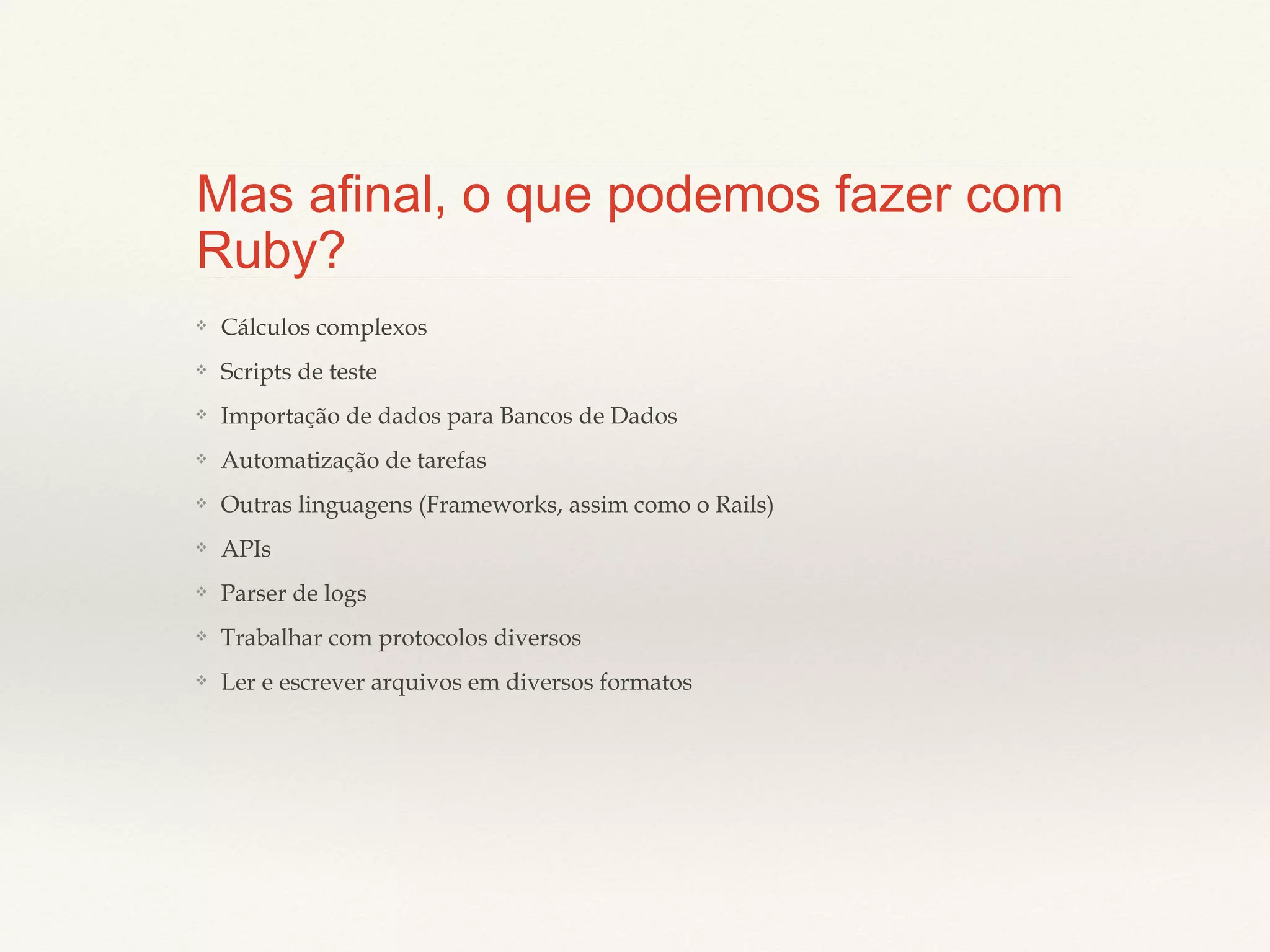 Mas afinal, o que podemos fazer
com Ruby?
❖

Cálculos complexos

❖

Scripts de teste

❖

Importação de dados para Bancos de Dados

❖

Automatização de tarefas

❖

Outras linguagens (Frameworks, assim como o Rails)

❖

APIs

❖

Parser de logs

❖

Trabalhar com protocolos diversos

❖

Ler e escrever arquivos em diversos formatos

 