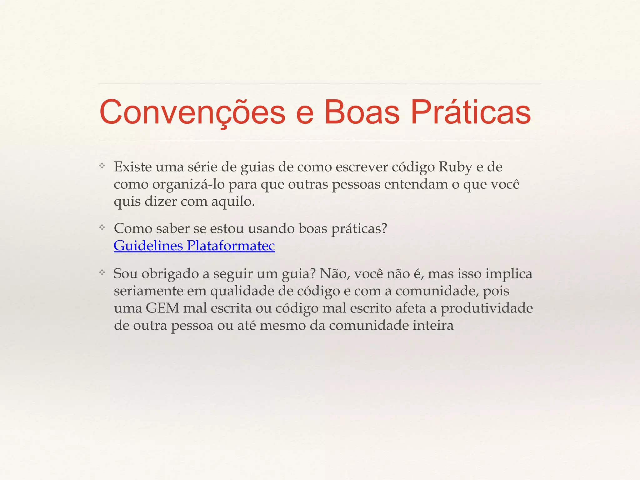 Convenções e Boas Práticas
❖

Existe uma série de guias de como escrever código Ruby e de
como organizá-lo para que outras pessoas entendam o que você
quis dizer com aquilo.

❖

Como
saber
se
estou
Guidelines Plataformatec

❖

Sou obrigado a seguir um guia? Não, você não é, mas isso
implica seriamente em qualidade de código e com a
comunidade, pois uma GEM mal escrita ou código mal escrito
afeta a produtividade de outra pessoa ou até mesmo da
comunidade inteira

usando

boas

práticas?

 
