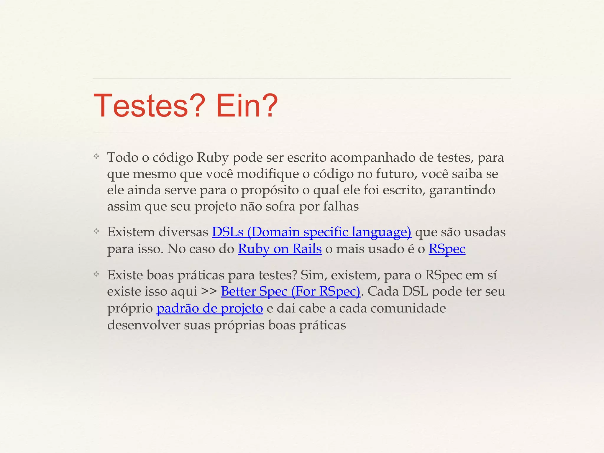 Testes? Ein?
❖

Todo o código Ruby pode ser escrito acompanhado de testes, para
que mesmo que você modifique o código no futuro, você saiba se ele
ainda serve para o propósito o qual ele foi escrito, garantindo assim
que seu projeto não sofra por falhas

❖

Existem diversas DSLs (Domain specific language) que são usadas
para isso. No caso do Ruby on Rails o mais usado é o RSpec

❖

Existe boas práticas para testes? Sim, existem, para o RSpec em sí
existe isso aqui >> Better Spec (For RSpec). Cada DSL pode ter seu
próprio padrão de projeto e dai cabe a cada comunidade
desenvolver suas próprias boas práticas

 