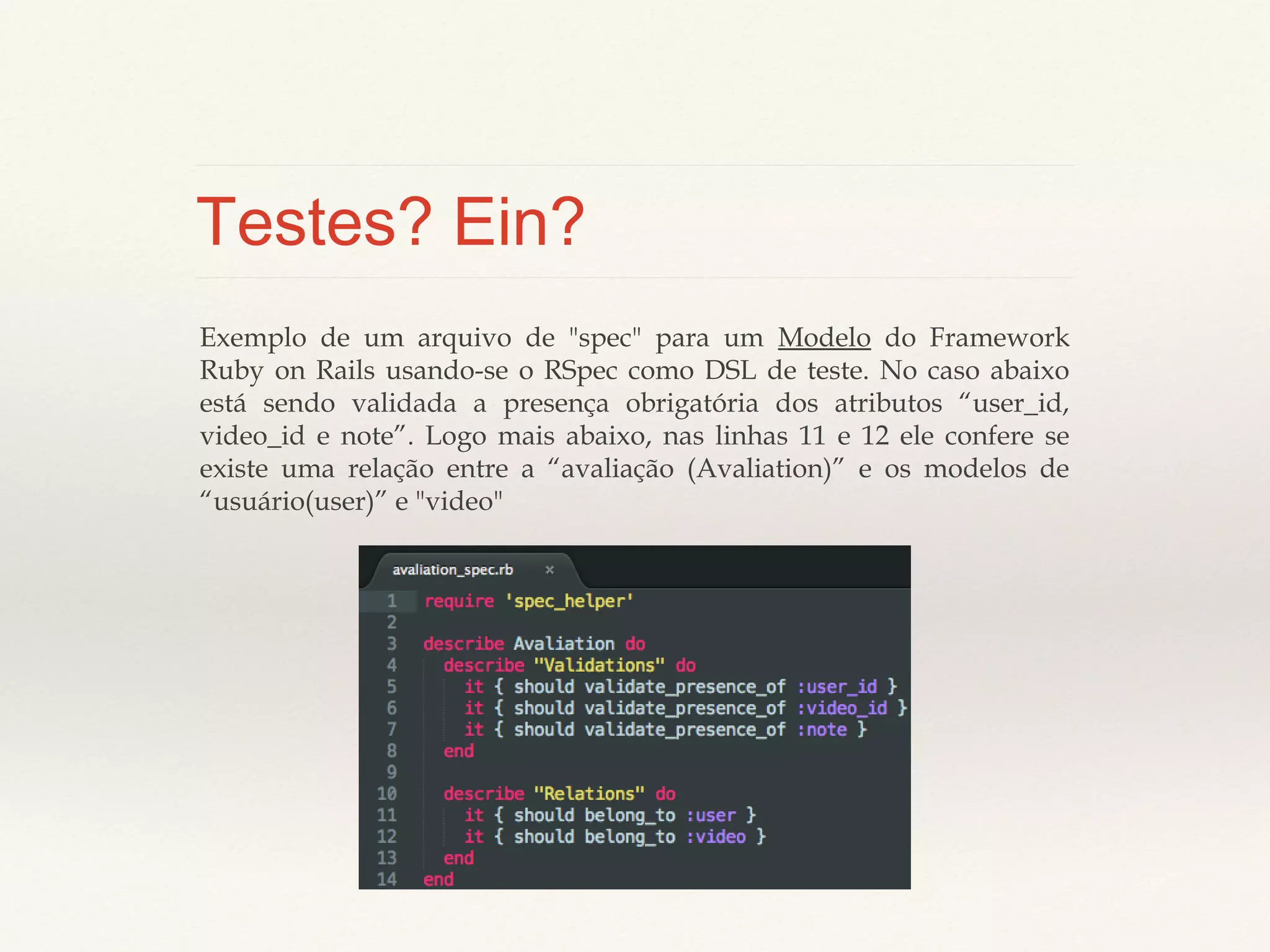 Testes? Ein?
Exemplo de um arquivo de "spec" para um Modelo do Framework Ruby on Rails
usando-se o RSpec como DSL de teste. No caso abaixo está sendo validada a presença
obrigatória dos atributos “user_id, video_id e note”. Logo mais abaixo, nas linhas 11 e
12 ele confere se existe uma relação entre a “avaliação (Avaliation)” e os modelos de
“usuário(user)” e "video"

 