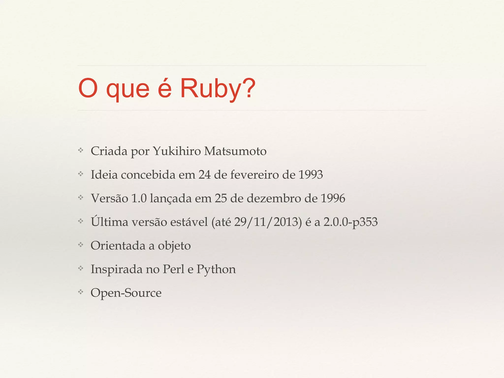 O que é Ruby?
❖

Criada por Yukihiro Matsumoto

❖

Ideia concebida em 24 de fevereiro de 1993

❖

Versão 1.0 lançada em 25 de dezembro de 1996

❖

Última versão estável (até 29/11/2013) é a 2.0.0-p353

❖

Orientada a objeto

❖

Inspirada no Perl e Python

❖

Open-Source

 