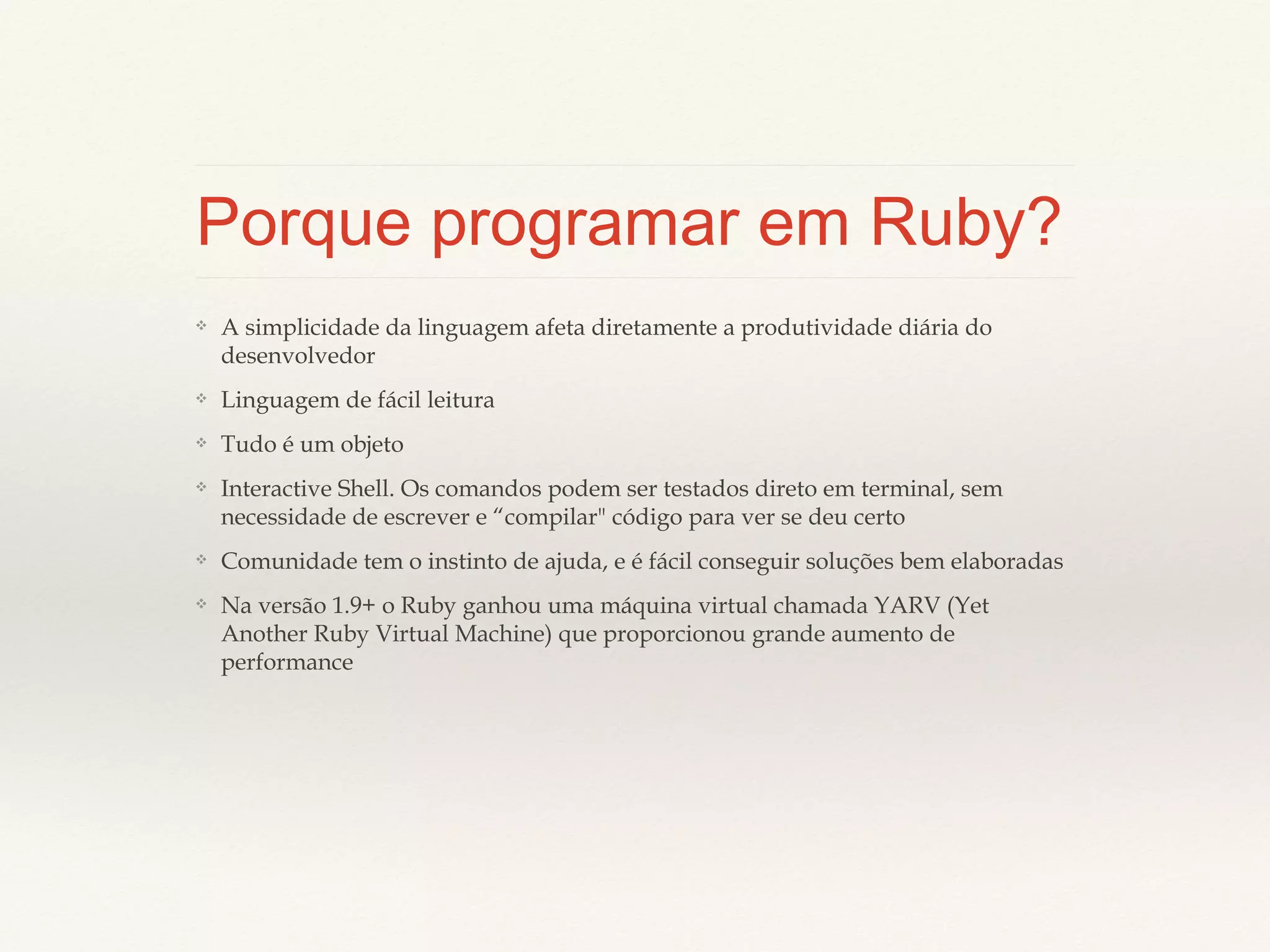 Porque programar em Ruby?
❖

A simplicidade da linguagem afeta diretamente a produtividade diária do
desenvolvedor

❖

Linguagem de fácil leitura

❖

Tudo é um objeto

❖

Interactive Shell. Os comandos podem ser testados direto em terminal, sem
necessidade de escrever e “compilar" código para ver se deu certo

❖

Comunidade tem o instinto de ajuda, e é fácil conseguir soluções bem elaboradas

❖

Na versão 1.9+ o Ruby ganhou uma máquina virtual chamada YARV (Yet Another
Ruby Virtual Machine) que proporcionou grande aumento de performance

 