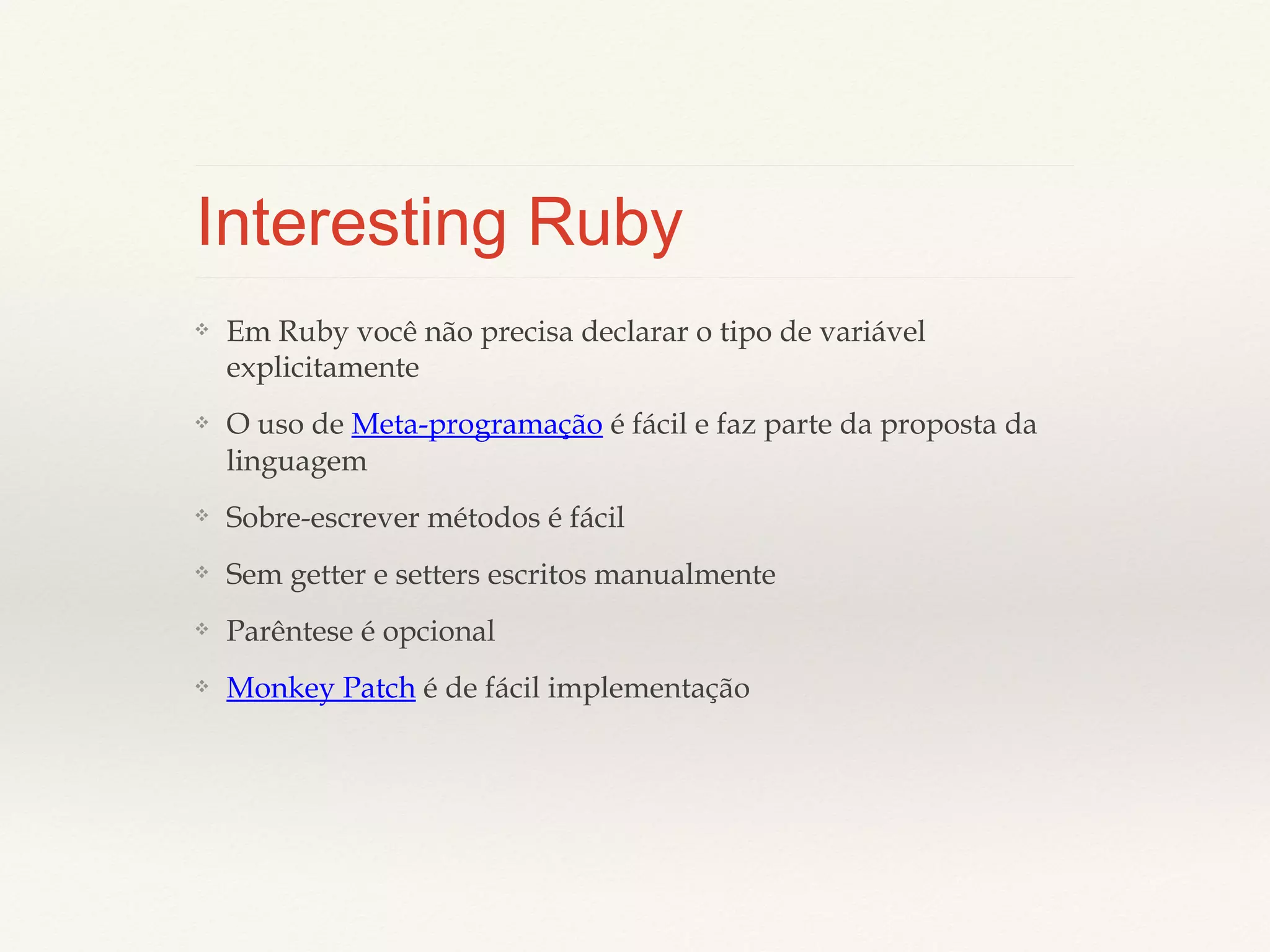 Interesting Ruby
❖

Em Ruby você não precisa declarar o tipo de variável
explicitamente

❖

O uso de Meta-programação é fácil e faz parte da proposta
da linguagem

❖

Sobre-escrever métodos é fácil

❖

Sem getter e setters escritos manualmente

❖

Parêntese é opcional

❖

Monkey Patch é de fácil implementação

 