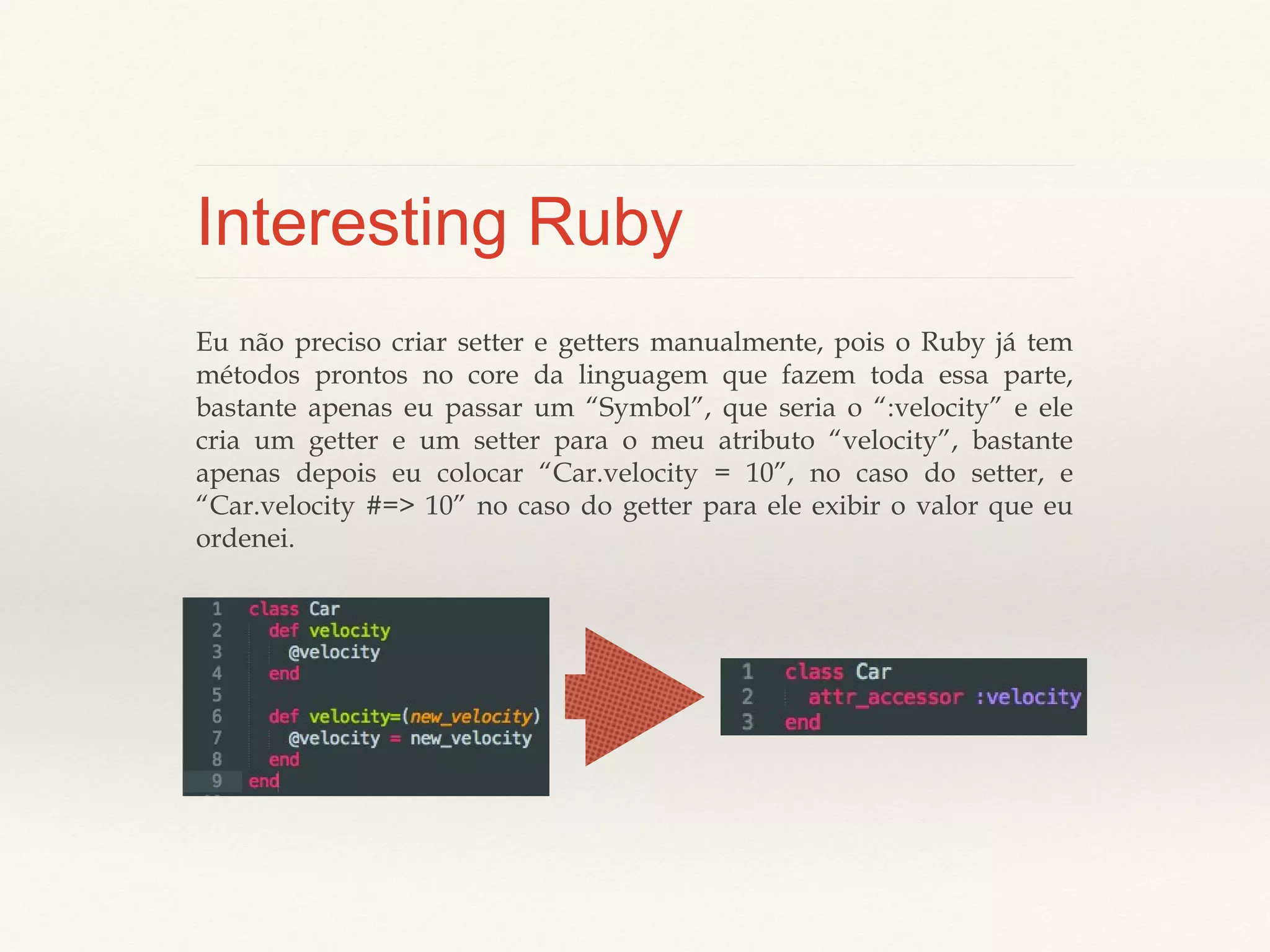 Interesting Ruby
Eu não preciso criar setter e getters manualmente, pois o Ruby já tem
métodos prontos no core da linguagem que fazem toda essa parte, bastante
apenas eu passar um “Symbol”, que seria o “:velocity” e ele cria um getter e
um setter para o meu atributo “velocity”, bastante apenas depois eu colocar
“Car.velocity = 10”, no caso do setter, e “Car.velocity #=> 10” no caso do
getter para ele exibir o valor que eu ordenei.

 