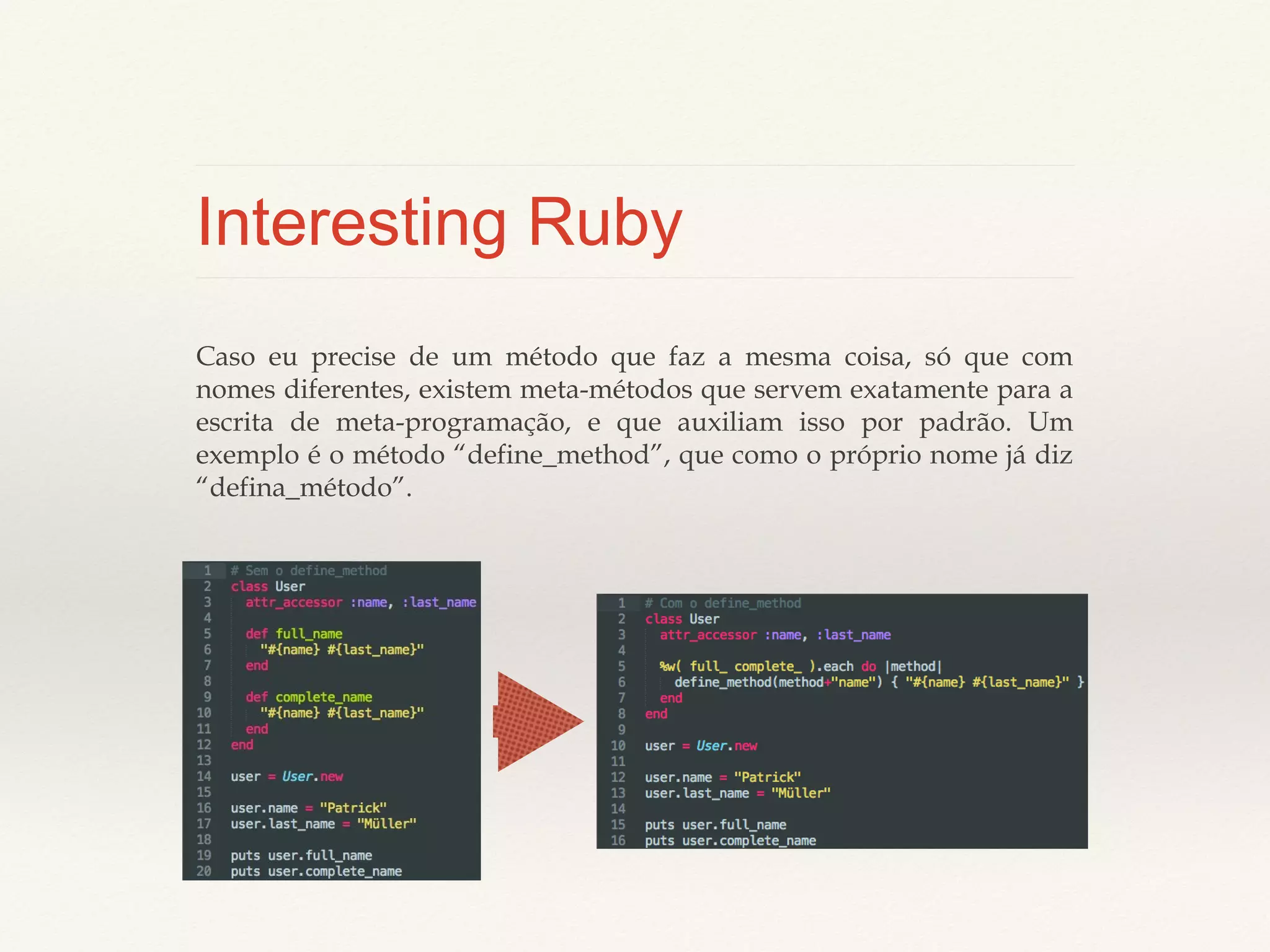 Interesting Ruby
Caso eu precise de um método que faz a mesma coisa, só que com nomes
diferentes, existem meta-métodos que servem exatamente para a escrita de
meta-programação, e que auxiliam isso por padrão. Um exemplo é o método
“define_method”, que como o próprio nome já diz “defina_método”.

 