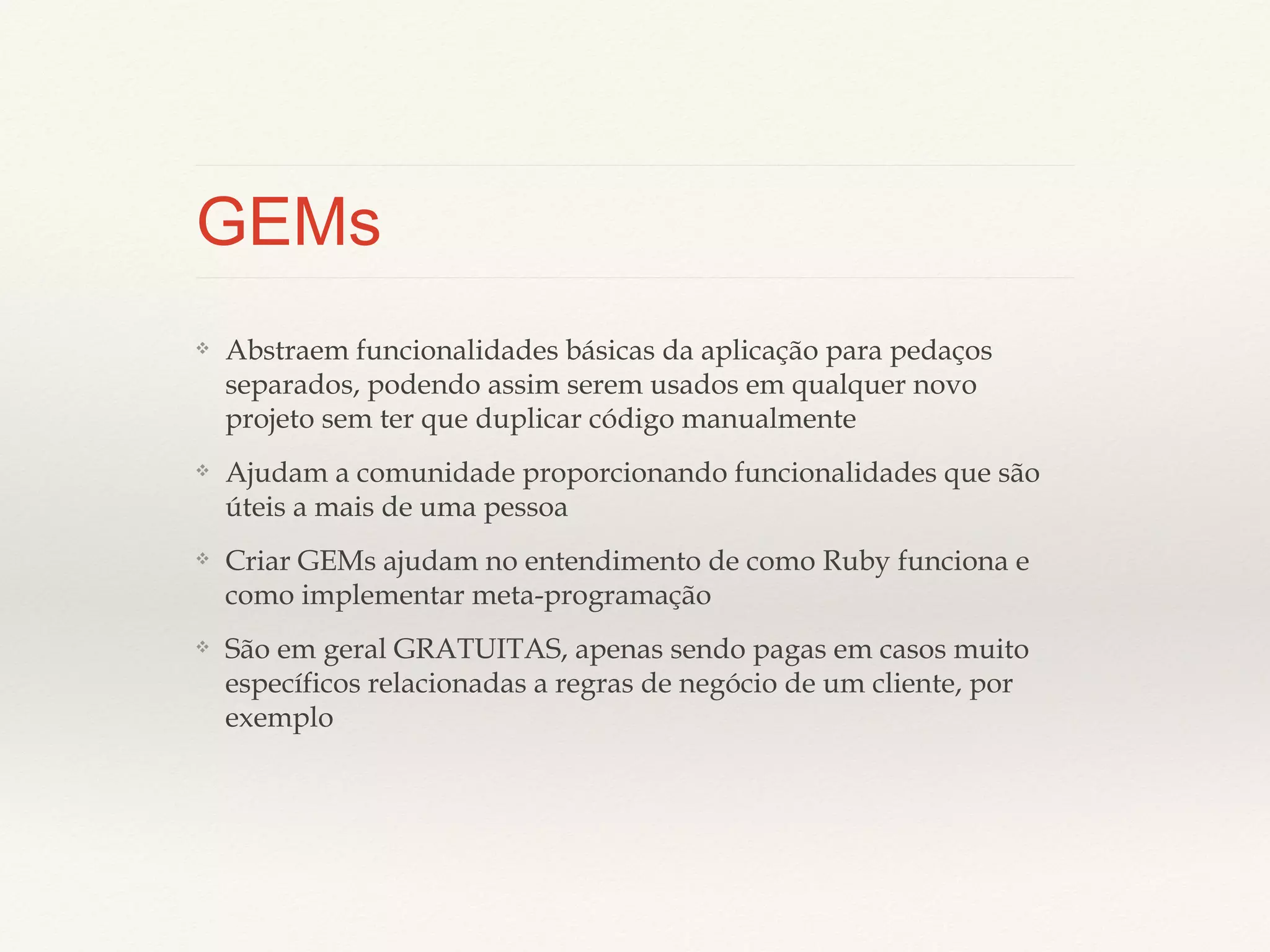 GEMs
❖

Abstraem funcionalidades básicas da aplicação para pedaços
separados, podendo assim serem usados em qualquer novo projeto
sem ter que duplicar código manualmente

❖

Ajudam a comunidade proporcionando funcionalidades que são
úteis a mais de uma pessoa

❖

Criar GEMs ajudam no entendimento de como Ruby funciona e
como implementar meta-programação

❖

São em geral GRATUITAS, apenas sendo pagas em casos muito
específicos relacionadas a regras de negócio de um cliente, por
exemplo

 
