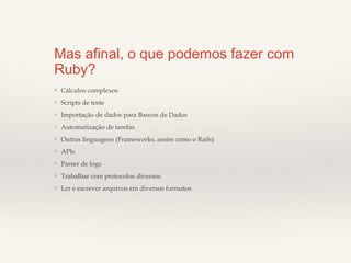 Mas afinal, o que podemos fazer
com Ruby?
❖

Cálculos complexos

❖

Scripts de teste

❖

Importação de dados para Bancos de Dados

❖

Automatização de tarefas

❖

Outras linguagens (Frameworks, assim como o Rails)

❖

APIs

❖

Parser de logs

❖

Trabalhar com protocolos diversos

❖

Ler e escrever arquivos em diversos formatos

 