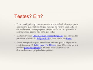 Testes? Ein?
❖

Todo o código Ruby pode ser escrito acompanhado de testes, para
que mesmo que você modifique o código no futuro, você saiba se ele
ainda serve para o propósito o qual ele foi escrito, garantindo assim
que seu projeto não sofra por falhas

❖

Existem diversas DSLs (Domain specific language) que são usadas
para isso. No caso do Ruby on Rails o mais usado é o RSpec

❖

Existe boas práticas para testes? Sim, existem, para o RSpec em sí
existe isso aqui >> Better Spec (For RSpec). Cada DSL pode ter seu
próprio padrão de projeto e dai cabe a cada comunidade
desenvolver suas próprias boas práticas

 