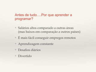 Antes de tudo….Por que aprender a
programar?
❖

Salários altos comparado a outras áreas (mas baixos em
comparação a outros países)

❖

É mais fácil conseguir empregos remotos

❖

Aprendizagem constante

❖

Desafios diários

❖

Divertido

 