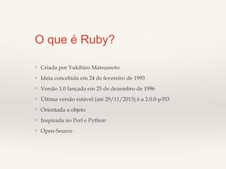 O que é Ruby?
❖

Criada por Yukihiro Matsumoto

❖

Ideia concebida em 24 de fevereiro de 1993

❖

Versão 1.0 lançada em 25 de dezembro de 1996

❖

Última versão estável (até 29/11/2013) é a 2.0.0-p353

❖

Orientada a objeto

❖

Inspirada no Perl e Python

❖

Open-Source

 