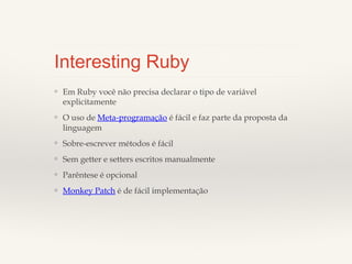 Interesting Ruby
❖

Em Ruby você não precisa declarar o tipo de variável
explicitamente

❖

O uso de Meta-programação é fácil e faz parte da proposta
da linguagem

❖

Sobre-escrever métodos é fácil

❖

Sem getter e setters escritos manualmente

❖

Parêntese é opcional

❖

Monkey Patch é de fácil implementação

 