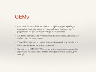 GEMs
❖

Abstraem funcionalidades básicas da aplicação para pedaços
separados, podendo assim serem usados em qualquer novo projeto
sem ter que duplicar código manualmente

❖

Ajudam a comunidade proporcionando funcionalidades que são
úteis a mais de uma pessoa

❖

Criar GEMs ajudam no entendimento de como Ruby funciona e
como implementar meta-programação

❖

São em geral GRATUITAS, apenas sendo pagas em casos muito
específicos relacionadas a regras de negócio de um cliente, por
exemplo

 