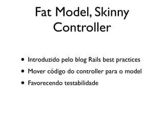 Fat Model, Skinny
        Controller

• Introduzido pelo blog Rails best practices
• Mover código do controller para o model
• Favorecendo testabilidade
 