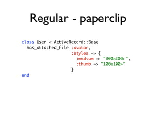 Regular - paperclip
class User < ActiveRecord::Base
  has_attached_file :avatar,
                    :styles => {
                      :medium => "300x300>",
                      :thumb => "100x100>"
                    }
end
 
