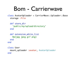 Bom - Carrierwave
class AvatarUploader < CarrierWave::Uploader::Base
  storage :file

  def store_dir
    'public/my/upload/directory'
  end

  def extension_white_list
    %w(jpg jpeg gif png)
  end
end

class User
  mount_uploader :avatar, AvatarUploader
end
 